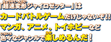 「超速変形ジャイロゼッター」はカードバトルゲームだけじゃないぞ！！マンガ、アニメ、トイホビーなど色々なジャンルで楽しめるんだ！