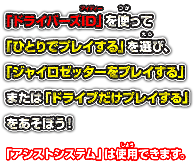 「ドライバーズID」を使って「ひとりでプレイする」を選び、「ジャイロゼッターをプレイする」または「ドライブだけプレイする」をあそぼう！ アシストシステムは使用できます。