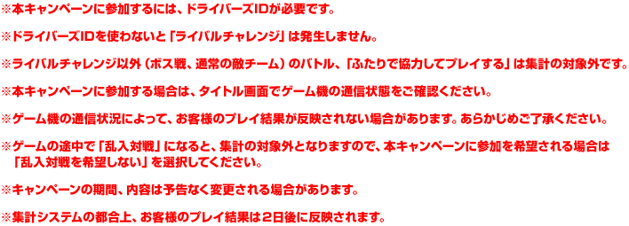 ※本キャンペーンに参加するには、ドライバーズIDが必要です。※ドライバーズIDを使わないと「ライバルチャレンジ」は発生しません。※ライバルチャレンジ以外（ボス戦、通常の敵チーム）のバトル、「ふたりで協力してプレイする」は集計の対象外です。※本キャンペーンに参加する場合は、タイトル画面でゲーム機の通信状態をご確認ください。※ゲーム機の通信状況によって、お客様のプレイ結果が反映されない場合があります。あらかじめご了承ください。※ゲームの途中で「乱入対戦」になると、集計の対象外となりますので、本キャンペーンに参加を希望される場合は「乱入対戦を希望しない」を選択してください。※キャンペーンの期間、内容は予告なく変更される場合があります。※集計システムの都合上、お客様のプレイ結果は２日後に反映されます。