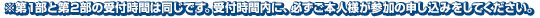 ※第1部と第2部の受付時間は同じです。受付時間内に、必ずご本人様が参加の申し込みをしてください。