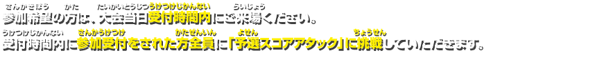 参加希望の方は、大会当日受付時間内にご来場ください。受付時間内に参加受付をされた方全員に「予選スコアアタック」に挑戦していただきます。