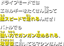 ドライブモードではエネルギーをたくさん使って猛スピードで走れるんだぜ！バトルでも強い力でガンガン攻められる、攻撃役に向いてるマシンなんだ！