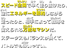 スピード全開で早く走り抜けたり、逆にエネルギーを節約しながら走ったりと、相手によって戦略を変えられる万能なマシンだ。ステータスもバランスが良くて、バトルでも扱いやすい。