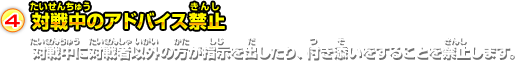 4.対戦中のアドバイス禁止 対戦中に対戦者以外の方が指示を出したり、付き添いをすることを禁止します。