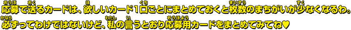 応募で送るカードは、欲しいカード１口ごとにまとめておくと枚数のまちがいが少なくなるわ。必ずってわけではないけど、私の言うとおり応募用カードをまとめてみてね&hearts;
