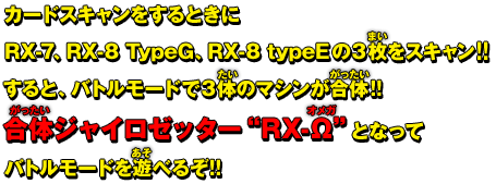 カードスキャンをするときにRX-7、RX-8 TypeG、RX-8 typeEの３枚をスキャン!!すると、バトルモードで３体のマシンが合体!!合体ジャイロゼッター&Prime;RX-&Omega;&Prime;となってバトルモードを遊べるぞ!!