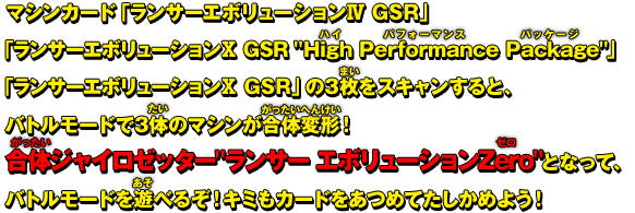 マシンカード「ランサー エボリューションⅣ GSR」「ランサー エボリューションⅩ GSR &Prime;High Performance Package&Prime;」「ランサー エボリューションⅩ GSR」の3枚をスキャンすると、バトルモードで3体のマシンが合体変形！合体ジャイロゼッター&Prime;ランサー エボリューションZero&Prime;となって、バトルモードを遊べるぞ！キミもカードをあつめてたしかめよう！