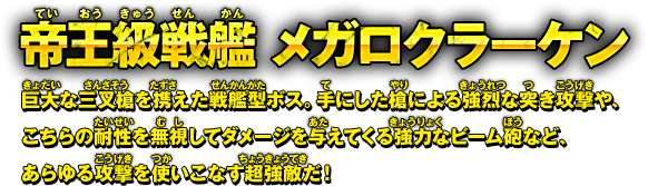帝王級戦艦 メガロクラーケン 巨大な三叉槍を携えた戦艦型ボス。手にした槍による強烈な突き攻撃や、
こちらの耐性を無視してダメージを与えてくる強力なビーム砲など、
あらゆる攻撃を使いこなす超強敵だ！