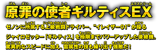 原罪の使者ギルティスEX　ゼノンに所属する上級戦闘ドライバー、“イレイザー01”が操るジャイロゼッター「ギルティス」を極限までパワーアップした後継機。驚異的なスピードに加え、雷属性の技も繰り出す強敵だ！