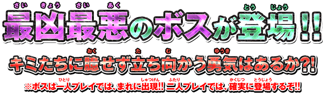 最凶最悪のボスが登場！！ キミたちに臆せず立ち向かう勇気はあるか?! ※ボスは一人プレイでは、まれに出現!! 二人プレイでは、確実に登場するぞ!!