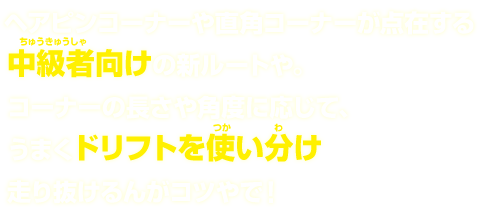 ヘアピンコーナーや直角コーナーが点在する中級者向けの新ルートや。コーナーの長さや角度に応じて、うまくドリフトを使い分け走り抜けるんがコツやで！