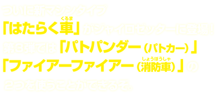  ついに新マシンタイプ「はたらく車」がジャイロゼッターに登場！第３弾では「パトパンダー（パトカー）」「ファイアーファイアー（消防車）」の２つを使うことができるぞ。