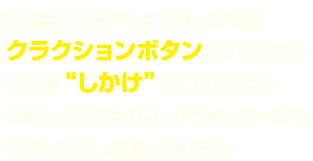 はたらく車はドライブモード中にクラクションボタンを押すことで特別な“しかけ”が発動するぞ！キミも「はたらく車」のマシンカードを手にいれて、ためしてみよう！