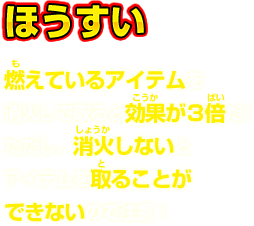  ほうすい 燃えているアイテムを消火して取ると効果が3倍だ！ただし、消火しないとアイテムを取ることができないので注意！