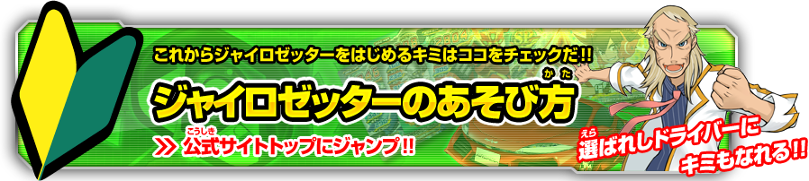 これからジャイロゼッターをはじめるキミはココをチェックだ!!　ジャイロゼッターのあそび方　公式サイトトップにジャンプ!!　選ばれしドライバーにキミもなれる!!