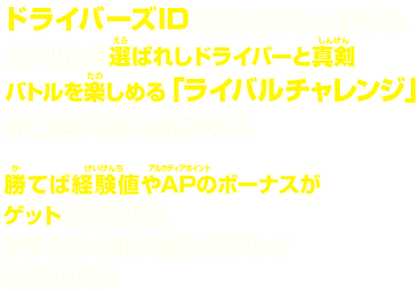  ドライバーズIDを使ってプレイすると、カケルたち選ばれしドライバーと真剣バトルを楽しめる「ライバルチャレンジ」が発生することがあるぞ！ 勝てば経験値やAPのボーナスがゲットできるので、ドライバーズIDを使ってプレイしてみよう！