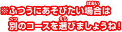 ※ふつうにあそびたい場合は別コースを選びましょうね！